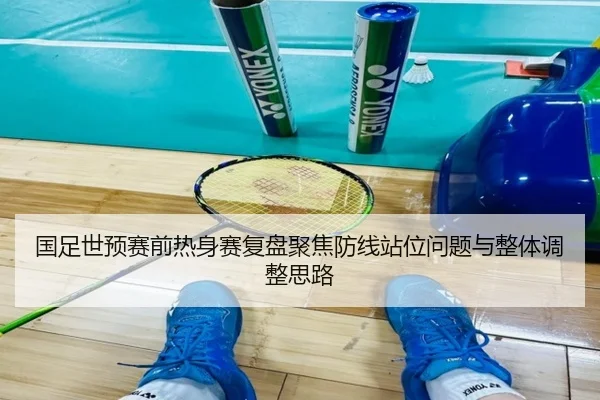 国足世预赛前热身赛复盘聚焦防线站位问题与整体调整思路
